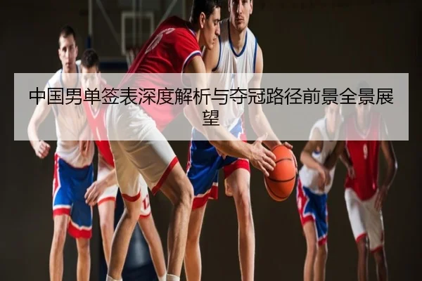 中国男单签表深度解析与夺冠路径前景全景展望