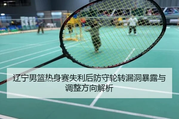 辽宁男篮热身赛失利后防守轮转漏洞暴露与调整方向解析